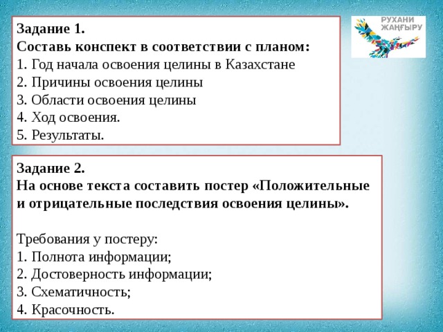 Задание 1. Составь конспект в соответствии с планом: 1. Год начала освоения целины в Казахстане 2. Причины освоения целины 3. Области освоения целины 4. Ход освоения. 5. Результаты. Задание 2. На основе текста составить постер «Положительные и отрицательные последствия освоения целины».   Требования у постеру: 1. Полнота информации; 2. Достоверность информации; 3. Схематичность; 4. Красочность. 