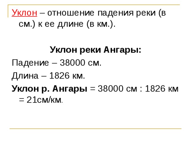 Уклон – отношение падения реки (в см.) к ее длине (в км.). Уклон реки Ангары: Падение – 38000 см. Длина – 1826 км. Уклон р. Ангары = 38000 см : 1826 км = 21см/км .  