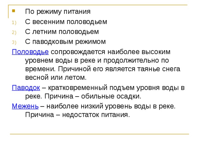 По режиму питания С весенним половодьем С летним половодьем С паводковым режимом Половодье сопровождается наиболее высоким уровнем воды в реке и продолжительно по времени. Причиной его является таянье снега весной или летом. Паводок – кратковременный подъем уровня воды в реке. Причина – обильные осадки. Межень – наиболее низкий уровень воды в реке. Причина – недостаток питания.  