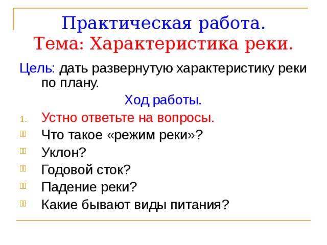 Практическая работа.  Тема: Характеристика реки. Цель: дать развернутую характеристику реки по плану. Ход работы. Устно ответьте на вопросы. Что такое «режим реки»? Уклон? Годовой сток? Падение реки? Какие бывают виды питания?  