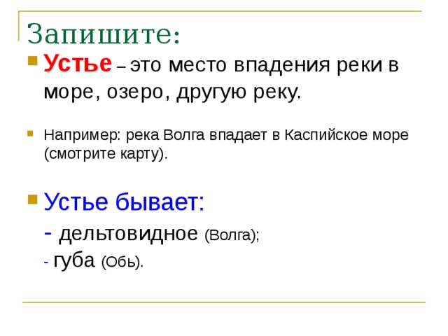 Запишите: Устье – это место впадения реки в море, озеро, другую реку.   Например: река Волга впадает в Каспийское море (смотрите карту).   Устье бывает:  - дельтовидное (Волга);  - губа (Обь).    