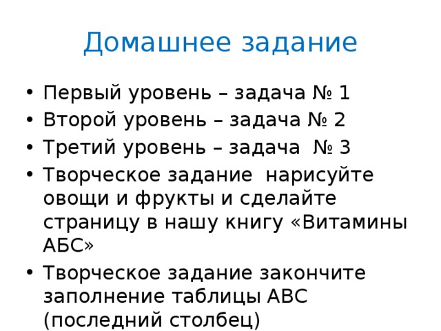 Домашнее задание Первый уровень – задача № 1 Второй уровень – задача № 2 Третий уровень – задача № 3 Творческое задание нарисуйте овощи и фрукты и сделайте страницу в нашу книгу «Витамины АБС» Творческое задание закончите заполнение таблицы АВС (последний столбец) 