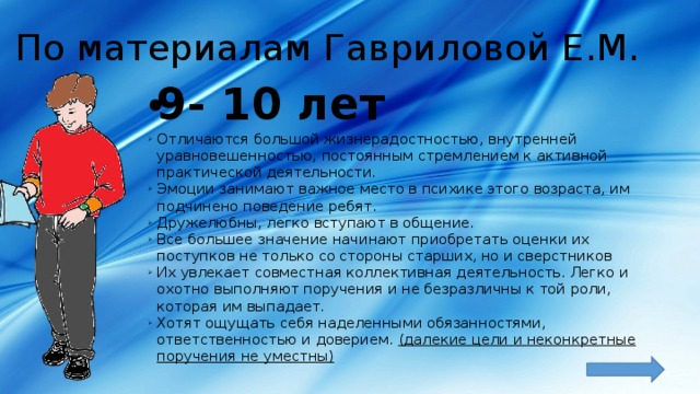 По материалам Гавриловой Е.М. 9- 10 лет Отличаются большой жизнерадостностью, внутренней уравновешенностью, постоянным стремлением к активной практической деятельности. Эмоции занимают важное место в психике этого возраста, им подчинено поведение ребят. Дружелюбны, легко вступают в общение. Все большее значение начинают приобретать оценки их поступков не только со стороны старших, но и сверстников Их увлекает совместная коллективная деятельность. Легко и охотно выполняют поручения и не безразличны к той роли, которая им выпадает. Хотят ощущать себя наделенными обязанностями, ответственностью и доверием. (далекие цели и неконкретные поручения не уместны) 