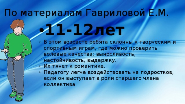 По материалам Гавриловой Е.М. 11-12лет В этом возрасте ребята склонны к творческим и спортивным играм, где можно проверить волевые качества: выносливость, настойчивость, выдержку. Их тянет к романтике. Педагогу легче воздействовать на подростков, если он выступает в роли старшего члена коллектива. 