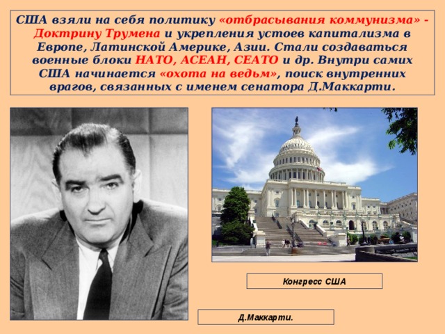 США взяли на себя политику «отбрасывания коммунизма» - Доктрину Трумена и укрепления устоев капитализма в Европе, Латинской Америке, Азии. Стали создаваться военные блоки НАТО, АСЕАН, СЕАТО и др. Внутри самих США начинается «охота на ведьм» , поиск внутренних врагов, связанных с именем сенатора Д.Маккарти. Конгресс США Д.Маккарти. 