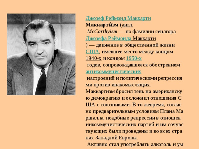 Джозеф  Реймонд  Маккарти Маккарти́зм  ( англ.   McCarthyism  — по фамилии сенатора  Джозефа  Рэймонда  Маккарти ) — движение в общественной жизни  США , имевшее место между концом  1940-х  и концом  1950-х  годов, сопровождавшееся обострением  антикоммунистических  настроений и политическими репрессиями против инакомыслящих. Маккартизм бросил тень на американскую демократию и осложнил отношения США с союзниками. В то жевремя, согласно предварительным условиям Плана Маршалла, подобные репрессии в отношениикоммунистических партий и им сочувствующих были проведены и во всех странах Западной Европы.  Активно стал употреблять алкоголь и умер в 1957 от алкоголизма. 