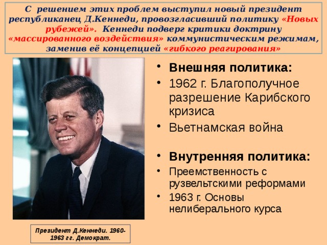 С решением этих проблем выступил новый президент республиканец Д.Кеннеди, провозгласивший политику «Новых рубежей». Кеннеди подверг критики доктрину «массированного воздействия» коммунистическим режимам, заменив её концепцией «гибкого реагирования»   Внешняя политика: 1962 г. Благополучное разрешение Карибского кризиса Вьетнамская война Внутренняя политика: Преемственность с рузвельтскими реформами 1963 г. Основы нелиберального курса Президент Д.Кеннеди. 1960- 1963 гг. Демократ. 