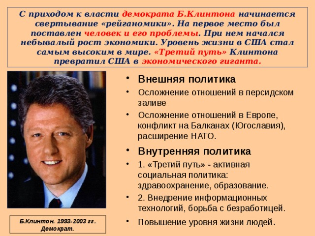 С приходом к власти демократа Б.Клинтона начинается свертывание «рейганомики». На первое место был поставлен человек и его проблемы . При нем начался небывалый рост экономики. Уровень жизни в США стал самым высоким в мире. «Третий путь» Клинтона превратил США в экономического гиганта. Внешняя политика Осложнение отношений в персидском заливе Осложнение отношений в Европе, конфликт на Балканах (Югославия), расширение НАТО. Внутренняя политика 1. «Третий путь» - активная социальная политика: здравоохранение, образование. 2. Внедрение информационных технологий, борьба с безработицей. Повышение уровня жизни людей . Б.Клинтон. 1993-2003 гг. Демократ. 
