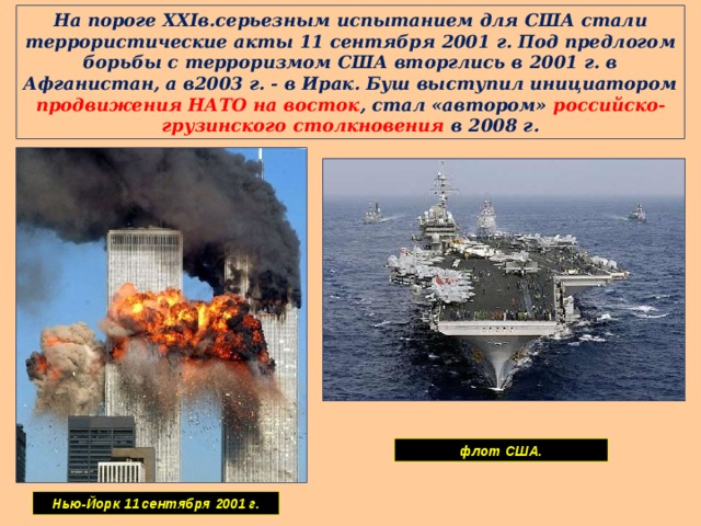 На пороге XXIв.серьезным испытанием для США стали террористические акты 11 сентября 2001 г. Под предлогом борьбы с терроризмом США вторглись в 2001 г. в Афганистан, а в2003 г. - в Ирак. Буш выступил инициатором продвижения НАТО на восток , стал «автором» российско-грузинского столкновения в 2008 г. флот США. Нью-Йорк 11 сентября 2001 г. 