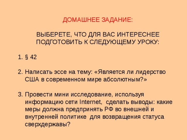ДОМАШНЕЕ ЗАДАНИЕ: ВЫБЕРЕТЕ, ЧТО ДЛЯ ВАС ИНТЕРЕСНЕЕ ПОДГОТОВИТЬ К СЛЕДУЮЩЕМУ УРОКУ: § 42 Написать эссе на тему: «Является ли лидерство США в современном мире абсолютным?» Провести мини исследование, используя информацию сети Internet, сделать выводы: какие меры должна предпринять РФ во внешней и внутренней политике для возвращения статуса сверхдержавы? 