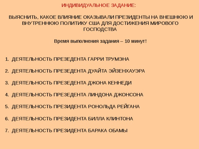 ИНДИВИДУАЛЬНОЕ ЗАДАНИЕ:  ВЫЯСНИТЬ, КАКОЕ ВЛИЯНИЕ ОКАЗЫВАЛИ ПРЕЗИДЕНТЫ НА ВНЕШНЮЮ И ВНУТРЕННЮЮ ПОЛИТИКУ США ДЛЯ ДОСТИЖЕНИЯ МИРОВОГО ГОСПОДСТВА Время выполнения задания – 10 минут! 1. ДЕЯТЕЛЬНОСТЬ ПРЕЗЕДЕНТА ГАРРИ ТРУМЭНА 2. ДЕЯТЕЛЬНОСТЬ ПРЕЗЕДЕНТА ДУАЙТА ЭЙЗЕНХАУЭРА 3. ДЕЯТЕЛЬНОСТЬ ПРЕЗЕДЕНТА ДЖОНА КЕННЕДИ 4. ДЕЯТЕЛЬНОСТЬ ПРЕЗЕДЕНТА ЛИНДОНА ДЖОНСОНА 5. ДЕЯТЕЛЬНОСТЬ ПРЕЗИДЕНТА РОНОЛЬДА РЕЙГАНА 6. ДЕЯТЕЛЬНОСТЬ ПРЕЗИДЕНТА БИЛЛА КЛИНТОНА 7. ДЕЯТЕЛЬНОСТЬ ПРЕЗИДЕНТА БАРАКА ОБАМЫ 