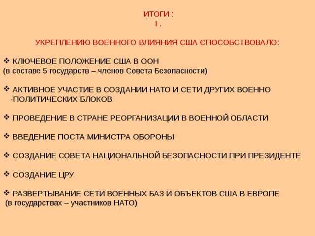  ИТОГИ :  I . УКРЕПЛЕНИЮ ВОЕННОГО ВЛИЯНИЯ США СПОСОБСТВОВАЛО:  КЛЮЧЕВОЕ ПОЛОЖЕНИЕ США В ООН (в составе 5 государств – членов Совета Безопасности)  АКТИВНОЕ УЧАСТИЕ В СОЗДАНИИ НАТО И СЕТИ ДРУГИХ ВОЕННО -ПОЛИТИЧЕСКИХ БЛОКОВ  ПРОВЕДЕНИЕ В СТРАНЕ РЕОРГАНИЗАЦИИ В ВОЕННОЙ ОБЛАСТИ  ВВЕДЕНИЕ ПОСТА МИНИСТРА ОБОРОНЫ  СОЗДАНИЕ СОВЕТА НАЦИОНАЛЬНОЙ БЕЗОПАСНОСТИ ПРИ ПРЕЗИДЕНТЕ  СОЗДАНИЕ ЦРУ  РАЗВЕРТЫВАНИЕ СЕТИ ВОЕННЫХ БАЗ И ОБЪЕКТОВ США В ЕВРОПЕ  (в государствах – участников НАТО) 