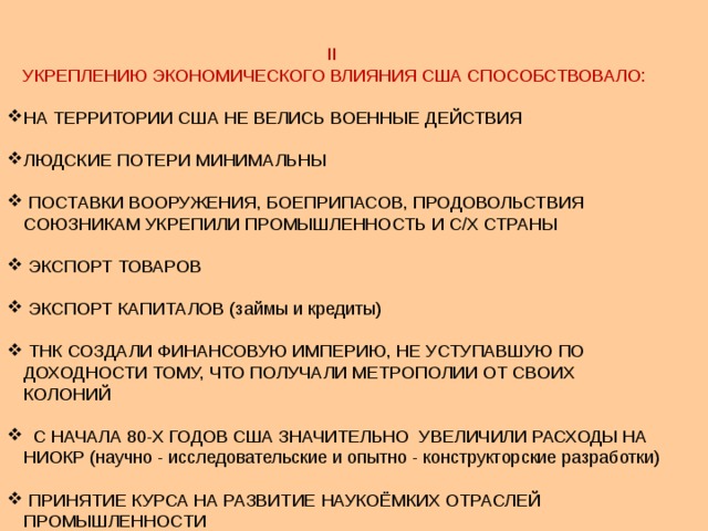 II УКРЕПЛЕНИЮ ЭКОНОМИЧЕСКОГО ВЛИЯНИЯ США СПОСОБСТВОВАЛО: НА ТЕРРИТОРИИ США НЕ ВЕЛИСЬ ВОЕННЫЕ ДЕЙСТВИЯ ЛЮДСКИЕ ПОТЕРИ МИНИМАЛЬНЫ  ПОСТАВКИ ВООРУЖЕНИЯ, БОЕПРИПАСОВ, ПРОДОВОЛЬСТВИЯ СОЮЗНИКАМ УКРЕПИЛИ ПРОМЫШЛЕННОСТЬ И С/Х СТРАНЫ  ЭКСПОРТ ТОВАРОВ  ЭКСПОРТ КАПИТАЛОВ (займы и кредиты)  ТНК СОЗДАЛИ ФИНАНСОВУЮ ИМПЕРИЮ, НЕ УСТУПАВШУЮ ПО ДОХОДНОСТИ ТОМУ, ЧТО ПОЛУЧАЛИ МЕТРОПОЛИИ ОТ СВОИХ КОЛОНИЙ  С НАЧАЛА 80-Х ГОДОВ США ЗНАЧИТЕЛЬНО УВЕЛИЧИЛИ РАСХОДЫ НА НИОКР (научно - исследовательские и опытно - конструкторские разработки)  ПРИНЯТИЕ КУРСА НА РАЗВИТИЕ НАУКОЁМКИХ ОТРАСЛЕЙ ПРОМЫШЛЕННОСТИ 