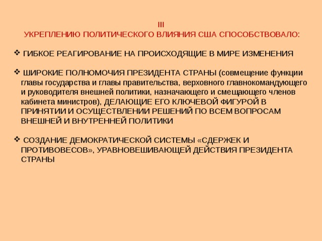 III УКРЕПЛЕНИЮ ПОЛИТИЧЕСКОГО ВЛИЯНИЯ США СПОСОБСТВОВАЛО:  ГИБКОЕ РЕАГИРОВАНИЕ НА ПРОИСХОДЯЩИЕ В МИРЕ ИЗМЕНЕНИЯ  ШИРОКИЕ ПОЛНОМОЧИЯ ПРЕЗИДЕНТА СТРАНЫ (совмещение функции главы государства и главы правительства, верховного главнокомандующего и руководителя внешней политики, назначающего и смещающего членов кабинета министров), ДЕЛАЮЩИЕ ЕГО КЛЮЧЕВОЙ ФИГУРОЙ В ПРИНЯТИИ И ОСУЩЕСТВЛЕНИИ РЕШЕНИЙ ПО ВСЕМ ВОПРОСАМ ВНЕШНЕЙ И ВНУТРЕННЕЙ ПОЛИТИКИ  СОЗДАНИЕ ДЕМОКРАТИЧЕСКОЙ СИСТЕМЫ «СДЕРЖЕК И ПРОТИВОВЕСОВ», УРАВНОВЕШИВАЮЩЕЙ ДЕЙСТВИЯ ПРЕЗИДЕНТА СТРАНЫ 