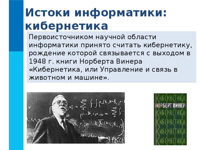 Истоки информатики: кибернетика Первоисточником научной области информатики принято считать кибернетику, рождение которой связывается с выходом в 1948 г. книги Норберта Винера «Кибернетика, или Управление и связь в животном и машине». 