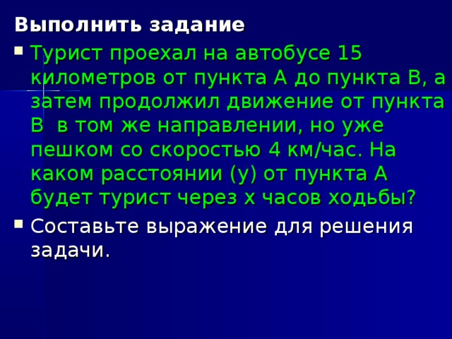 Выполнить задание Турист проехал на автобусе 15 километров от пункта А до пункта В, а затем продолжил движение от пункта В в том же направлении, но уже пешком со скоростью 4 км/час. На каком расстоянии (у) от пункта А будет турист через х часов ходьбы? Составьте выражение для решения задачи.