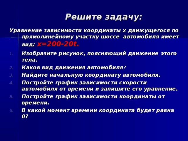 Решите задачу: Уравнение зависимости координаты х движущегося по  прямолинейному участку шоссе автомобиля имеет вид: x=200-20t. Изобразите рисунок, поясняющий движение  этого тела. Каков вид движения автомобиля ? Найдите начальную координату автомобиля. Постройте график зависимости скорости автомобиля от времени и запишите его уравнение. Постройте график зависимости координаты от времени. В какой момент времени координата будет равна 0?