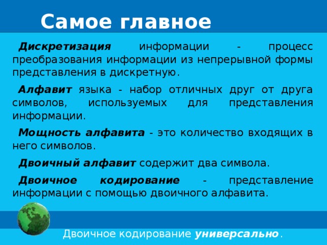 Самое главное Дискретизация информации - процесс преобразования информации из непрерывной формы представления в дискретную. Алфавит  языка - набор отличных друг от друга символов, используемых для представления информации. Мощность алфавита - это количество входящих в него символов. Двоичный алфавит  содержит два символа. Двоичное кодирование - представление информации с помощью двоичного алфавита.  Двоичное кодирование универсально . 