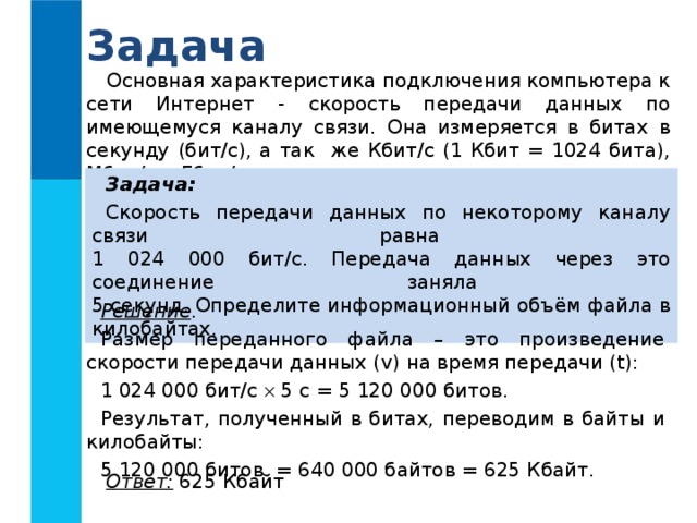 Задача Основная характеристика подключения компьютера к сети Интернет - скорость передачи данных по имеющемуся каналу связи. Она измеряется в битах в секунду (бит/с), а так же Кбит/с (1 Кбит = 1024 бита), Мбит/с и Гбит/с. Задача:  Скорость передачи данных по некоторому каналу связи равна  1 024 000 бит/c. Передача данных через это соединение заняла  5 секунд. Определите информационный объём файла в килобайтах. Решение . Размер переданного файла – это произведение скорости передачи данных ( v) на время передачи (t) : 1 024 000 бит/c   5 с = 5 120 000 битов. Результат, полученный в битах, переводим в байты и килобайты: 5 120 000 битов = 640 000 байтов = 625 Кбайт. Ответ: 625 Кбайт 