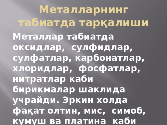 Металларнинг табиатда тарқалиши Металлар табиатда оксидлар, сулфидлар, сулфатлар, карбонатлар, хлоридлар, фосфатлар, нитратлар каби бирикмалар шаклида учрайди. Эркин холда фақат олтин, мис, симоб, кумуш ва платина каби металлар учрайди. 