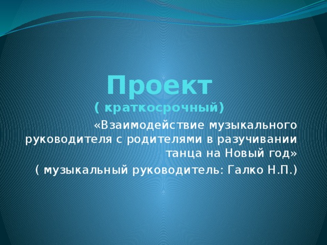 Проект  ( краткосрочный) «Взаимодействие музыкального руководителя с родителями в разучивании танца на Новый год» ( музыкальный руководитель: Галко Н.П.) 