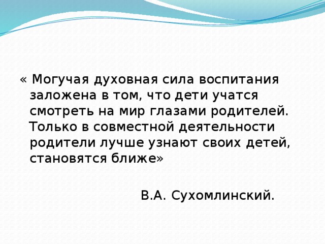 « Могучая духовная сила воспитания заложена в том, что дети учатся смотреть на мир глазами родителей. Только в совместной деятельности родители лучше узнают своих детей, становятся ближе»  В.А. Сухомлинский. 