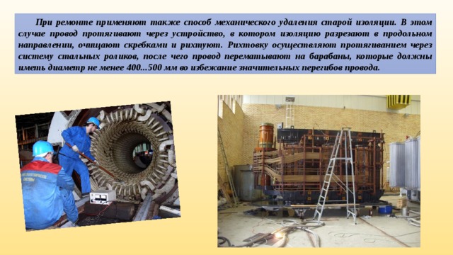  При ремонте применяют также способ механического удаления старой изоляции. В этом случае провод протягивают через устройство, в котором изоляцию разрезают в продольном направлении, очищают скребками и рихтуют. Рихтовку осуществляют протягиванием через систему стальных роликов, после чего провод перематывают на барабаны, которые должны иметь диаметр не менее 400...500 мм во избежание значительных перегибов провода. 