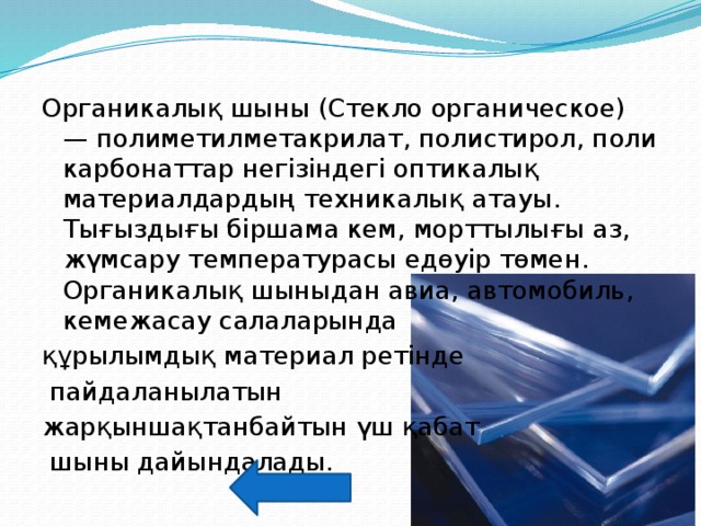 Органикалық шыны (Стекло органическое) — полиметилметакрилат, полистирол, поликарбонаттар негізіндегі оптикалық материалдардың техникалық атауы. Тығыздығы біршама кем, морттылығы аз, жүмсару температурасы едөуір төмен. Органикалық шыныдан авиа, автомобиль, кемежасау салаларында құрылымдық материал ретінде  пайдаланылатын жарқыншақтанбайтын үш қабат  шыны дайындалады. 
