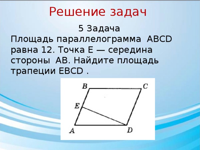 Решение задач 5 Задача Площадь параллелограмма ABCD￼ равна 12. Точка E — середина стороны AB￼. Найдите площадь трапеции EBCD . 