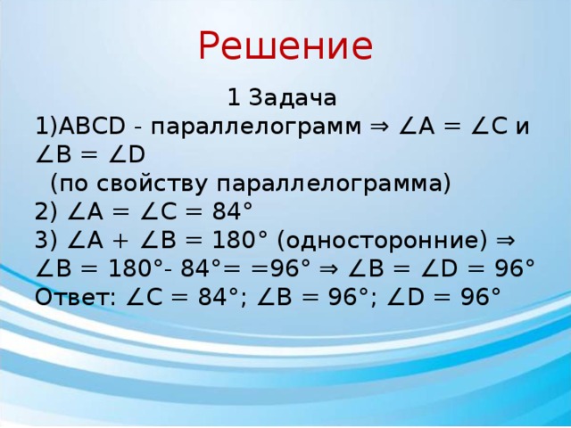Решение 1 Задача 1)ABCD - параллелограмм ⇒ ∠А = ∠С и ∠В = ∠D  (по свойству параллелограмма) 2) ∠А = ∠С = 84° 3) ∠А + ∠В = 180° (односторонние) ⇒ ∠В = 180°- 84°= =96° ⇒ ∠В = ∠D = 96° Ответ: ∠С = 84°; ∠В = 96°; ∠D = 96° 