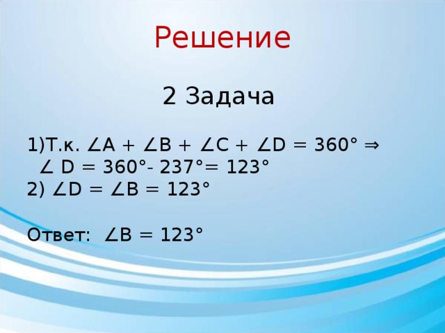 Решение 2 Задача 1)Т.к. ∠A + ∠B + ∠C + ∠D = 360° ⇒ ∠ D = 360°- 237°= 123° 2) ∠D = ∠B = 123° Ответ: ∠В = 123° 