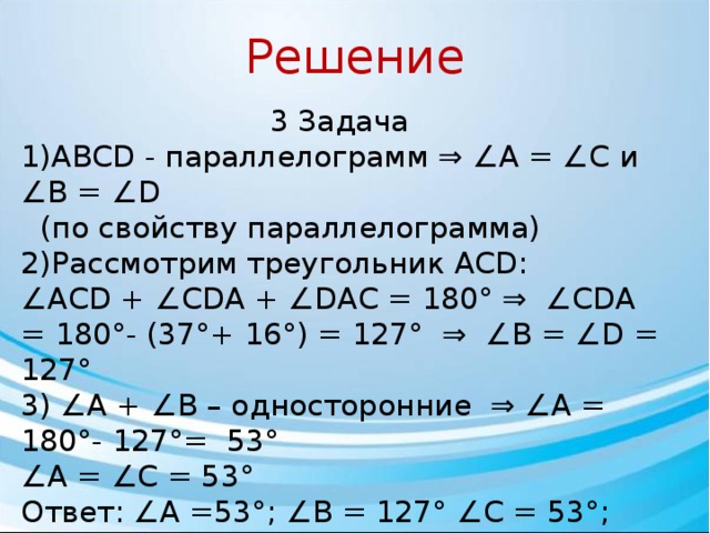 Решение 3 Задача 1)ABCD - параллелограмм ⇒ ∠А = ∠С и ∠В = ∠D  (по свойству параллелограмма) 2)Рассмотрим треугольник ACD: ∠ АCD + ∠СDA + ∠DAC = 180° ⇒ ∠СDA = 180°- (37°+ 16°) = 127° ⇒ ∠В = ∠D = 127° 3) ∠А + ∠В – односторонние ⇒ ∠А = 180°- 127°= 53° ∠ А = ∠С = 53° Ответ: ∠А =53°; ∠В = 127° ∠С = 53°; ∠D = 127° 