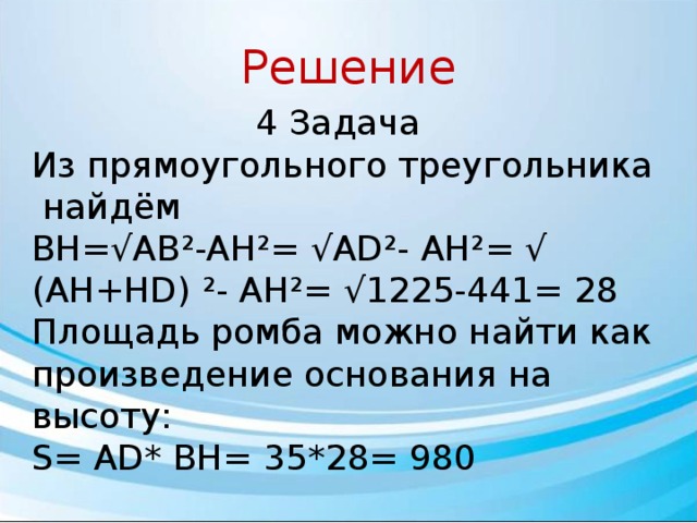 Решение 4 Задача Из пря­мо­уголь­но­го треугольника ￼ найдём ￼ BH=√AB²-AH²= √AD²- AH²= √ (AH+HD) ²- AH²= √1225-441= 28 Площадь ромба можно найти как про­из­ве­де­ние основания на высоту: S= AD* BH= 35*28= 980 Ответ: 980. 