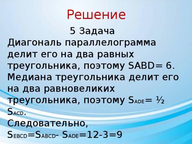 Решение 5 Задача Диагональ па­рал­ле­ло­грам­ма делит его на два рав­ных треугольника, по­это­му SABD= 6. Медиана треугольника делит его на два рав­но­ве­ли­ких треугольника, поэтому S ADE = ½ S ACD . Следовательно, S EBCD =S ABCD - S ADE =12-3=9 Ответ: 9 