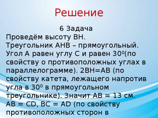Решение 6 Задача Проведём высоту BH. Треугольник AHB – прямоугольный. Угол A равен углу C и равен 30 0 (по свойству о противоположных углах в параллелограмме). 2BH=AB (по свойству катета, лежащего напротив угла в 30 0 в прямоугольном треугольнике). Значит AB = 13 см. AB = CD, BC = AD (по свойству противоположных сторон в параллелограмме) Значит AB=CD=13см. Так как периметр параллелограмма равен 50 см, то BC=AD=(50 – 26):2=12см. Ответ: AB = CD = 13 см, BC = AD = 12 см.  