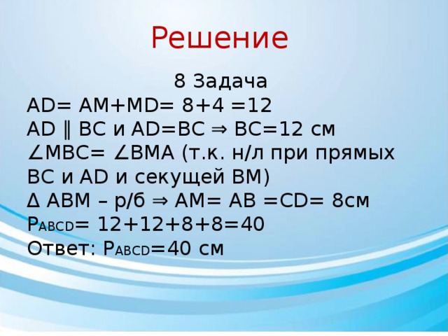 Решение 8 Задача AD= AM+MD= 8+4 =12 AD ∥ BC и AD=BC ⇒ BC=12 см ∠ MBC= ∠BMA (т.к. н/л при прямых BC и AD и секущей BM) Δ ABM – р/б ⇒ AM= AB =CD= 8см P ABCD = 12+12+8+8=40 Ответ: P ABCD =40 см 