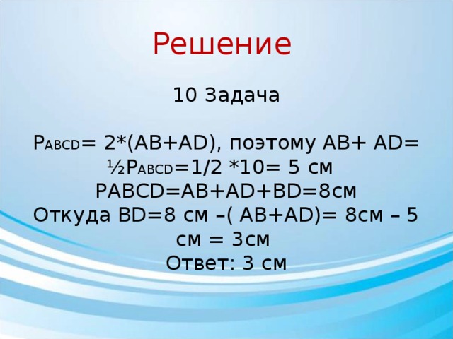 Решение 10 Задача Р ABCD = 2*(AB+AD), поэтому AB+ AD= ½P ABCD =1/2 *10= 5 см PABCD=AB+AD+BD=8см Откуда BD=8 см –( AB+AD)= 8см – 5 см = 3см Ответ: 3 см 
