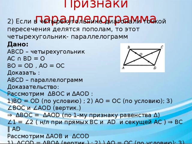 Признаки параллелограмма 2) Если в четырехугольнике диагонали точкой пересечения делятся пополам, то этот четырехугольник- параллелограмм Дано: ABCD – четырехугольник AC ∩ BD = O BO = OD , AO = OC Доказать : АВСD – параллелограмм Доказательство: Рассмотрим ΔBOC и ΔAOD : 1)BO = OD (по условию) ; 2) AO = OC (по условию); 3) ∠BOC и ∠AOD (вертик.) ⇒ ΔBOC = ΔAOD (по 1-му признаку равенства Δ) ∠ 1 = ∠2 ( н/л при прямых BC и AD и секущей AC ) ⇒ BC ∥ AD Рассмотрим ΔAOB и ΔCOD 1) ΔCOD = ΔBOA (вертик.) ; 2) ) AO = OC (по условию); 3) BO = OD (по условию) ⇒ ΔAOB = ΔCOD (по 1-му признаку равенства Δ) ∠ 3= ∠4 ( н/л при прямых CD и AB и секущей AC ) ⇒ CD ∥ AB То BC ∥ AD ; CD ∥ AB ⇒АВСD – параллелограмм 