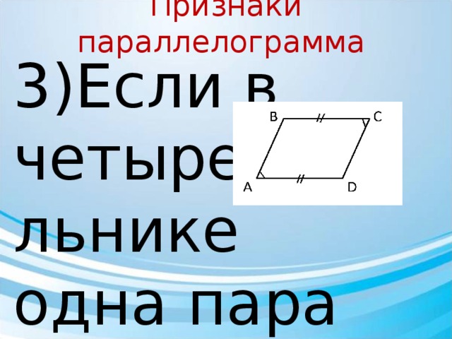 Признаки параллелограмма 3)Если в четырехугольнике одна пара сторон равна и параллельна, то этот четырехугольник- параллелограмм Дано: ABCD – четырехугольник AB = CD, AB ∥ CD Доказать :  АВСD – параллелограмм Доказательство: Рассмотрим ΔADB и ΔCDB : BD - общая ; 2) AB = CD (по условию) ; 3) ∠1 = ∠2 ( н/л при прямых CD и AB и секущей BD) ⇒ ΔADB = ΔCDB (по 1 признаку равенства Δ) ∠ 3= ∠4 ( н/л при прямых BC и AD и секущей BD) ⇒ BC∥ AD ⇒ АВСD – параллелограмм 