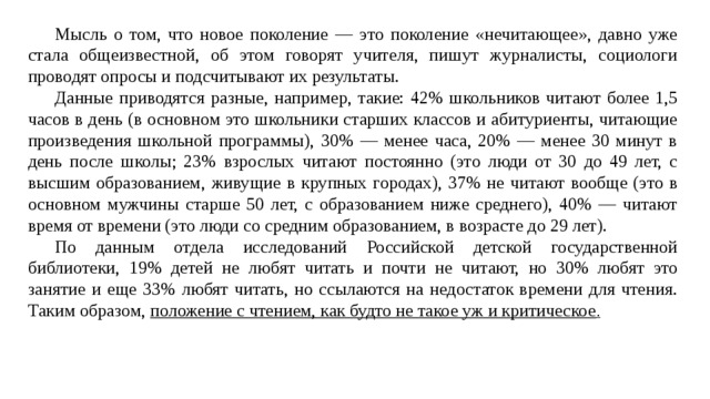  Мысль о том, что новое поколение — это поколение «нечитающее», давно уже стала общеизвестной, об этом говорят учителя, пишут журналисты, социологи проводят опросы и подсчитывают их результаты.  Данные приводятся разные, например, такие: 42% школьников читают более 1,5 часов в день (в основном это школьники старших классов и абитуриенты, читающие произведения школьной программы), 30% — менее часа, 20% — менее 30 минут в день после школы; 23% взрослых читают постоянно (это люди от 30 до 49 лет, с высшим образованием, живущие в крупных городах), 37% не читают вообще (это в основном мужчины старше 50 лет, с образованием ниже среднего), 40% — читают время от времени (это люди со средним образованием, в возрасте до 29 лет).  По данным отдела исследований Российской детской государственной библиотеки, 19% детей не любят читать и почти не читают, но 30% любят это занятие и еще 33% любят читать, но ссылаются на недостаток времени для чтения. Таким образом, положение с чтением, как будто не такое уж и критическое . 