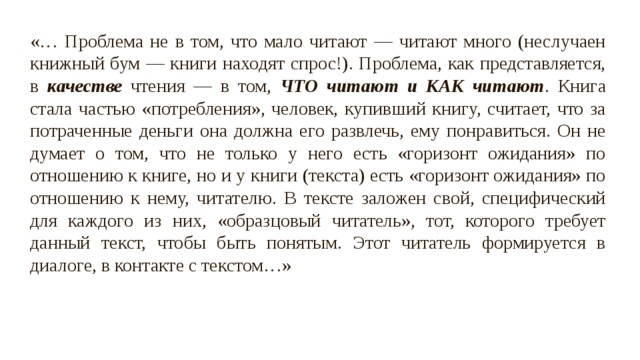 «… Проблема не в том, что мало читают — читают много (неслучаен книжный бум — книги находят спрос!). Проблема, как представляется, в качестве чтения — в том, ЧТО читают и КАК читают . Книга стала частью «потребления», человек, купивший книгу, считает, что за потраченные деньги она должна его развлечь, ему понравиться. Он не думает о том, что не только у него есть «горизонт ожидания» по отношению к книге, но и у книги (текста) есть «горизонт ожидания» по отношению к нему, читателю. В тексте заложен свой, специфический для каждого из них, «образцовый читатель», тот, которого требует данный текст, чтобы быть понятым. Этот читатель формируется в диалоге, в контакте с текстом…» 