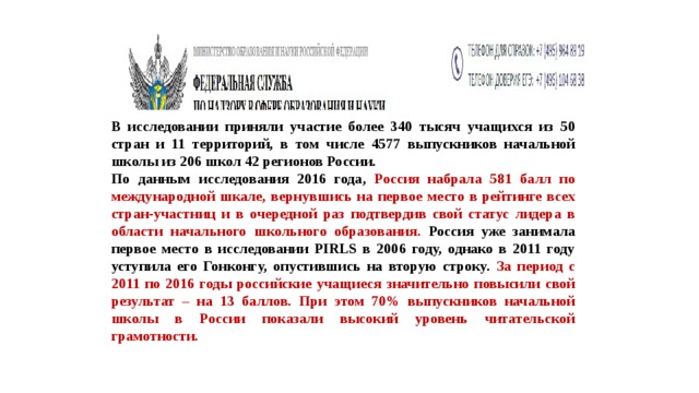 В исследовании приняли участие более 340 тысяч учащихся из 50 стран и 11 территорий, в том числе 4577 выпускников начальной школы из 206 школ 42 регионов России.  По данным исследования 2016 года, Россия набрала 581 балл по международной шкале, вернувшись на первое место в рейтинге всех стран-участниц и в очередной раз подтвердив свой статус лидера в области начального школьного образования. Россия уже занимала первое место в исследовании PIRLS в 2006 году, однако в 2011 году уступила его Гонконгу, опустившись на вторую строку. За период с 2011 по 2016 годы российские учащиеся значительно повысили свой результат – на 13 баллов. При этом 70% выпускников начальной школы в России показали высокий уровень читательской грамотности.  