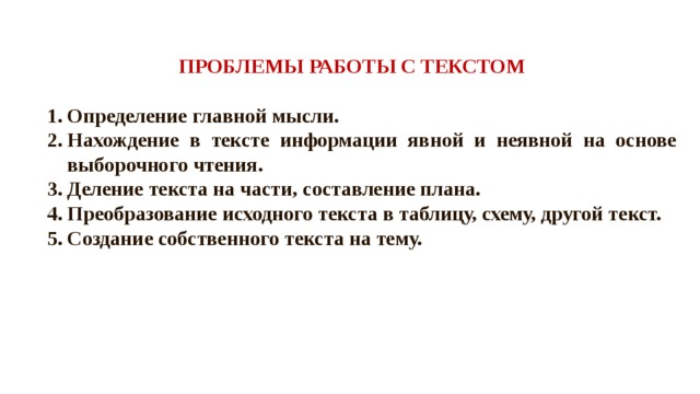 ПРОБЛЕМЫ РАБОТЫ С ТЕКСТОМ Определение главной мысли. Нахождение в тексте информации явной и неявной на основе выборочного чтения. Деление текста на части, составление плана. Преобразование исходного текста в таблицу, схему, другой текст. Создание собственного текста на тему.  