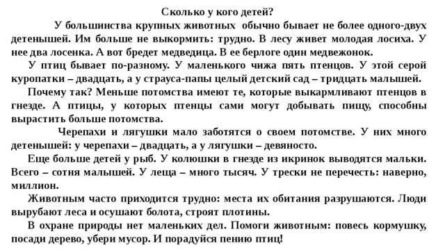 Сколько у кого детей?   У большинства крупных животных обычно бывает не более одного-двух детенышей. Им больше не выкормить: трудно. В лесу живет молодая лосиха. У нее два лосенка. А вот бредет медведица. В ее берлоге один медвежонок.  У птиц бывает по-разному. У маленького чижа пять птенцов. У этой серой куропатки – двадцать, а у страуса-папы целый детский сад – тридцать малышей.  Почему так? Меньше потомства имеют те, которые выкармливают птенцов в гнезде. А птицы, у которых птенцы сами могут добывать пищу, способны вырастить больше потомства.  Черепахи и лягушки мало заботятся о своем потомстве. У них много детенышей: у черепахи – двадцать, а у лягушки – девяносто.  Еще больше детей у рыб. У колюшки в гнезде из икринок выводятся мальки. Всего – сотня малышей. У леща – много тысяч. У трески не перечесть: наверно, миллион.  Животным часто приходится трудно: места их обитания разрушаются. Люди вырубают леса и осушают болота, строят плотины.  В охране природы нет маленьких дел. Помоги животным: повесь кормушку, посади дерево, убери мусор. И порадуйся пению птиц!   