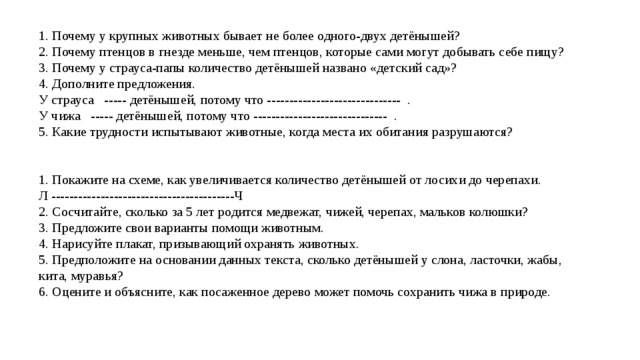 1. Почему у крупных животных бывает не более одного-двух детёнышей? 2. Почему птенцов в гнезде меньше, чем птенцов, которые сами могут добывать себе пищу? 3. Почему у страуса-папы количество детёнышей названо «детский сад»? 4. Дополните предложения. У страуса ----- детёнышей, потому что ------------------------------ . У чижа ----- детёнышей, потому что ------------------------------ . 5. Какие трудности испытывают животные, когда места их обитания разрушаются? 1. Покажите на схеме, как увеличивается количество детёнышей от лосихи до черепахи. Л -----------------------------------------Ч 2. Сосчитайте, сколько за 5 лет родится медвежат, чижей, черепах, мальков колюшки? 3. Предложите свои варианты помощи животным. 4. Нарисуйте плакат, призывающий охранять животных. 5. Предположите на основании данных текста, сколько детёнышей у слона, ласточки, жабы, кита, муравья? 6. Оцените и объясните, как посаженное дерево может помочь сохранить чижа в природе. 