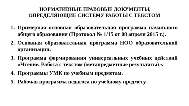 НОРМАТИВНЫЕ ПРАВОВЫЕ ДОКУМЕНТЫ, ОПРЕДЕЛЯЮЩИЕ СИСТЕМУ РАБОТЫ С ТЕКСТОМ Примерная основная образовательная программа начального общего образования (Протокол № 1/15 от 08 апреля 2015 г.). Основная образовательная программа НОО образовательной организации. Программа формирования универсальных учебных действий «Чтение. Работа с текстом (метапредметные результаты)». Программы УМК по учебным предметам. Рабочая программа педагога по учебному предмету. 