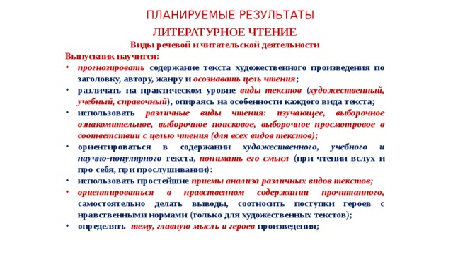 ПЛАНИРУЕМЫЕ РЕЗУЛЬТАТЫ ЛИТЕРАТУРНОЕ ЧТЕНИЕ Виды речевой и читательской деятельности Выпускник научится: прогнозировать содержание текста художественного произведения по заголовку, автору, жанру и осознавать цель чтения ; различать на практическом уровне виды текстов ( художественный, учебный, справочный ), опираясь на особенности каждого вида текста; использовать различные виды чтения: изучающее, выборочное ознакомительное, выборочное поисковое, выборочное просмотровое в соответствии с целью чтения (для всех видов текстов); ориентироваться в содержании художественного, учебного и научно‑популярного текста, понимать его смысл (при чтении вслух и про себя, при прослушивании): использовать простейшие приемы анализа различных видов текстов; ориентироваться в нравственном содержании прочитанного, самостоятельно делать выводы, соотносить поступки героев с нравственными нормами (только для художественных текстов); определять тему, главную мысль и героев произведения;  