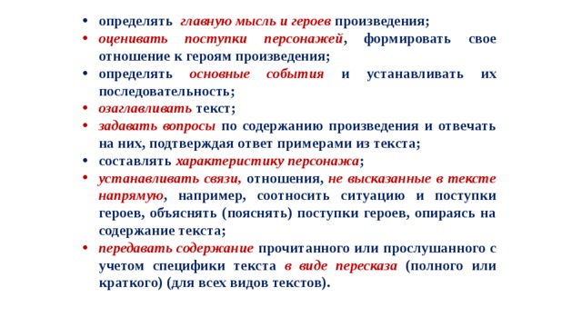 определять главную мысль и героев произведения; оценивать поступки персонажей , формировать свое отношение к героям произведения; определять основные события и устанавливать их последовательность; озаглавливать текст; задавать вопросы по содержанию произведения и отвечать на них, подтверждая ответ примерами из текста; составлять характеристику персонажа ; устанавливать связи, отношения, не высказанные в тексте напрямую , например, соотносить ситуацию и поступки героев, объяснять (пояснять) поступки героев, опираясь на содержание текста; передавать содержание прочитанного или прослушанного с учетом специфики текста в виде пересказа (полного или краткого) (для всех видов текстов). 