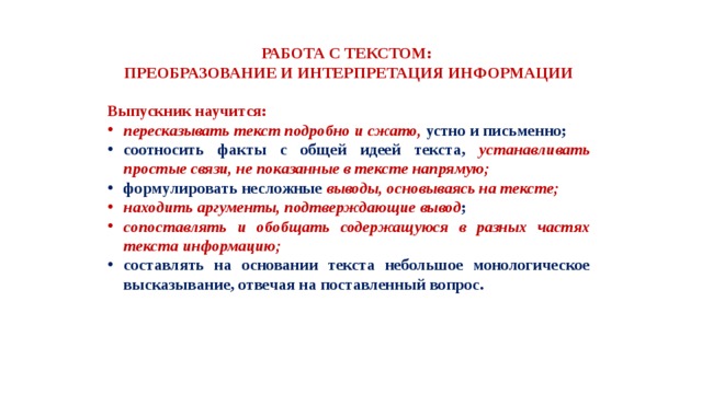 РАБОТА С ТЕКСТОМ: ПРЕОБРАЗОВАНИЕ И ИНТЕРПРЕТАЦИЯ ИНФОРМАЦИИ  Выпускник научится: пересказывать текст подробно и сжато, устно и письменно; соотносить факты с общей идеей текста, устанавливать простые связи, не показанные в тексте напрямую; формулировать несложные выводы, основываясь на тексте; находить аргументы, подтверждающие вывод ; сопоставлять и обобщать содержащуюся в разных частях текста информацию; составлять на основании текста небольшое монологическое высказывание, отвечая на поставленный вопрос. 