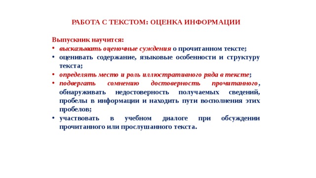 РАБОТА С ТЕКСТОМ: ОЦЕНКА ИНФОРМАЦИИ  Выпускник научится: высказывать оценочные суждения о прочитанном тексте; оценивать содержание, языковые особенности и структуру текста; определять место и роль иллюстративного ряда в тексте ; подвергать сомнению достоверность прочитанного , обнаруживать недостоверность получаемых сведений, пробелы в информации и находить пути восполнения этих пробелов; участвовать в учебном диалоге при обсуждении прочитанного или прослушанного текста. 